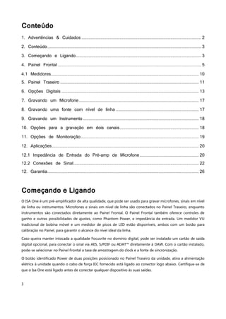 3
Conteúdo
1. Advertências & Cuidados ..................................................................................................... 2
2. Conteúdo.................................................................................................................................. 3
3. Começando e Ligando.......................................................................................................... 3
4. Painel Frontal ......................................................................................................................... 5
4.1 Medidores............................................................................................................................. 10
5. Painel Traseiro ..................................................................................................................... 11
6. Opções Digitais .................................................................................................................... 13
7. Gravando um Microfone ..................................................................................................... 17
8. Gravando uma fonte com nível de linha ...................................................................... 17
9. Gravando um Instrumento .................................................................................................. 18
10. Opções para a gravação em dois canais................................................................... 18
11. Opções de Monitoração.................................................................................................... 19
12. Aplicações............................................................................................................................ 20
12.1 Impedância de Entrada do Pré-amp de Microfone.................................................. 20
12.2 Conexões de Sinal.......................................................................................................... 22
12. Garantia................................................................................................................................ 26
Começando e Ligando
O ISA One é um pré-amplificador de alta qualidade, que pode ser usado para gravar microfones, sinais em nível
de linha ou instrumentos. Microfones e sinais em nível de linha são conectados no Painel Traseiro, enquanto
instrumentos são conectados diretamente ao Painel Frontal. O Painel Frontal também oferece controles de
ganho e outras possibilidades de ajustes, como Phantom Power, e impedância de entrada. Um medidor VU
tradicional de bobina móvel e um medidor de picos de LED estão disponíveis, ambos com um botão para
calibração no Painel, para garantir o alcance do nível ideal da linha.
Caso queira manter intocada a qualidade Focusrite no domínio digital, pode ser instalado um cartão de saída
digital opcional, para conectar o sinal via AES, S/PDIF ou ADAT™ diretamente à DAW. Com o cartão instalado,
pode-se selecionar no Painel Frontal a taxa de amostragem do clock e a fonte de sincronização.
O botão identificado Power de duas posições posicionado no Painel Traseiro da unidade, ativa a alimentação
elétrica à unidade quando o cabo de força IEC fornecido está ligado ao conector logo abaixo. Certifique-se de
que o Isa One está ligado antes de conectar qualquer dispositivo às suas saídas.
 
