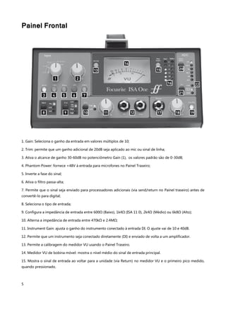 5
Painel Frontal
1. Gain: Seleciona o ganho da entrada em valores múltiplos de 10;
2. Trim: permite que um ganho adicional de 20dB seja aplicado ao mic ou sinal de linha;
3. Ativa o alcance de ganho 30-60dB no potenciômetro Gain (1), os valores padrão são de 0-30dB;
4. Phantom Power: fornece +48V à entrada para microfones no Painel Traseiro;
5. Inverte a fase do sinal;
6. Ativa o filtro passa-alta;
7. Permite que o sinal seja enviado para processadores adicionais (via send/return no Painel traseiro) antes de
convertê-lo para digital;
8. Seleciona o tipo de entrada;
9. Configura a impedância de entrada entre 600Ω (Baixo), 1k4Ω (ISA 11 0), 2k4Ω (Médio) ou 6k8Ω (Alto);
10. Alterna a impedância de entrada entre 470kΩ e 2.4MΩ;
11. Instrument Gain: ajusta o ganho do instrumento conectado à entrada DI. O ajuste vai de 10 e 40dB.
12. Permite que um instrumento seja conectado diretamente (DI) e enviado de volta a um amplificador.
13. Permite a calibragem do medidor VU usando o Painel Traseiro.
14. Medidor VU de bobina móvel: mostra o nível médio do sinal de entrada principal.
15. Mostra o sinal de entrada ao voltar para a unidade (via Return) no medidor VU e o primeiro pico medido,
quando pressionado.
 