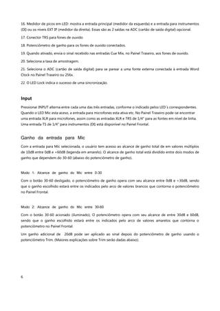 6
16. Medidor de picos em LED: mostra a entrada principal (medidor da esquerda) e a entrada para instrumentos
(DI) ou os níveis EXT IP (medidor da direita). Essas são as 2 saídas na ADC (cartão de saída digital) opcional.
17. Conector TRS para fones de ouvido
18. Potenciômetro de ganho para os fones de ouvido conectados.
19. Quando ativado, envia o sinal recebido nas entradas Cue Mix, no Painel Traseiro, aos fones de ouvido.
20. Seleciona a taxa de amostragem.
21. Seleciona o ADC (cartão de saída digital) para se parear a uma fonte externa conectada à entrada Word
Clock no Painel Traseiro ou 256x.
22. O LED Lock indica o sucesso de uma sincronização.
Input
Pressionar INPUT alterna entre cada uma das três entradas, conforme o indicado pelos LED´s correspondentes.
Quando o LED Mic esta aceso, a entrada para microfones esta ativa etc. No Painel Traseiro pode-se encontrar
uma entrada XLR para microfones, assim como as entradas XLR e TRS de 1/4" para as fontes em nível de linha.
Uma entrada TS de 1/4" para instrumentos (DI) está disponível no Painel Frontal.
Ganho da entrada para Mic
Com a entrada para Mic selecionada, o usuário tem acesso ao alcance de ganho total de em valores múltiplos
de 10dB entre 0dB e +60dB (legenda em amarelo). O alcance de ganho total está dividido entre dois modos de
ganho que dependem do 30-60 (abaixo do potenciômetro de ganho).
Modo 1: Alcance de ganho do Mic entre 0-30
Com o botão 30-60 desligado, o potenciômetro de ganho opera com seu alcance entre 0dB e +30dB, sendo
que o ganho escolhido estará entre os indicados pelo arco de valores brancos que contorna o potenciômetro
no Painel Frontal.
Modo 2: Alcance de ganho do Mic entre 30-60
Com o botão 30-60 acionado (iluminado), O potenciômetro opera com seu alcance de entre 30dB e 60dB,
sendo que o ganho escolhido estará entre os indicados pelo arco de valores amarelos que contorna o
potenciômetro no Painel Frontal.
Um ganho adicional de 20dB pode ser aplicado ao sinal depois do potenciômetro de ganho usando o
potenciômetro Trim. (Maiores explicações sobre Trim serão dadas abaixo).
 