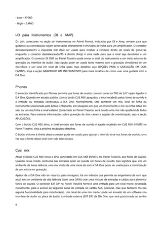 9
- Low – 470kΩ
- High – 2.4MΩ
I/O para Instrumentos (DI e AMP)
Os dois conectores na seção de instrumentos no Painel Frontal, indicados por DI e Amp, servem para que
guitarras ou contrabaixos sejam conectados diretamente e enviados de volta para um amplificador. O conector
desbalanceado/TS à esquerda (DI) deve ser usado para receber a conexão direta de sinais de guitarras,
enquanto o conector desbalanceado/TS à direita (Amp) é uma saída para que o sinal seja devolvido a um
amplificador. O conector DI OUT no Painel Traseiro pode enviar o sinal do instrumento a um meio externo de
gravação ou interface de áudio. Essa opção pode ser usada tanto mesmo com a gravação simultânea de um
microfone e um sinal em nível de linha (para mais detalhes veja OPÇÕES PARA A GRAVAÇÃO EM DOIS
CANAIS). Veja a seção GRAVANDO UM INSTRUMENTO para mais detalhes de como usar uma guitarra com a
ISA One.
Phones
O conector identificado por Phones permite que fones de ouvido com um conector TRS de 1/4" sejam ligados à
ISA One. Quando em estado padrão (com o botão CUE MIX apagado), o sinal recebido pelos fones de ouvido é
a entrada ou entradas conectadas à ISA One. Normalmente, será somente um mic, sinal de linha ou
instrumento selecionado pelo botão. Entretanto, em situações em que um instrumento e mic ou linha estão em
uso, ou um mic/linha e sinal externo (conectado ao Painel Traseiro, será ouvida uma mix não ajustável de todas
as entradas. Para maiores informações sobre gravação de dois canais e opções de monitoração, veja a seção
APLICAÇÕES.
Com o botão CUE MIX ativo, o sinal enviado aos fones de ouvido é aquele recebido em CUE MIX INPUTS no
Painel Traseiro. Veja a próxima seção para detalhes.
O botão Volume à direita desse conector pode ser usado para ajustar o nível do sinal nos fones de ouvido, uma
vez que a fonte desse sinal tiver sido selecionada.
Cue mix
Ativar o botão CUE MIX envia o sinal conectado em CUE MIX INPUTS, no Painel Traseiro, aos fones de ouvido.
Quando nesse modo, nenhuma das entradas pode ser ouvida nos fones de ouvido. Isso significa que, em um
ambiente de baixa latência, uma mix vinda de uma mesa de som à ISA One pode ser usada para a monitoração
de um artista em gravação.
Apesar de a ISA One não ter recursos para mixagens, há um método que permite ao engenheiro de som que
atual em um ambiente de alta latência (com uma DAW) criar uma mistura de entradas e saídas para alimentar
fones de ouvido. O conector EXT I/P no Painel Traseiro fornece uma entrada para um sinal mono destinada,
inicialmente, para o acesso ao segundo canal de entrada no cartão ADC opcional, mas que também oferece
alguma funcionalidade para monitoração. Um canal de uma mix master pode ser enviado de um software (via
interface de áudio ou placa de áudio) à entrada externa (EXT I/P) da ISA One, que será posicionada ao centro
 