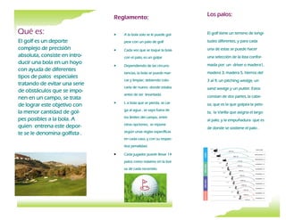Reglamento:
 A la bola solo se le puede gol-
pear con un palo de golf
 Cada vez que se toque la bola
con el palo, es un golpe
 Dependiendo de las circuns-
tancias, la bola se puede mar-
car y limpiar, debiendo colo-
carla de nuevo donde estaba
antes de ser levantada.
 L a bola que se pierda, se cai-
ga al agua , se vaya fuera de
los límites del campo, entre
otras opciones, se repone
según unas reglas específicas
en cada caso, y con su respec-
tiva penalidad.
 Cada jugador puede llevar 14
palos como máximo en la bol-
sa de cada recorrido.
El golf tiene un terreno de longi-
tudes diferentes, y para cada
una de estas se puede hacer
una selección de la lista confor-
mada por: un driver o madera1,
madera 3, madera 5, hierros del
3 al 9, un pitching wedge, un
sand wedge y un putter. Estos
constan de dos partes, la cabe-
za, que es la que golpea la pelo-
ta, la Varilla que asigna el largo
al palo, y la empuñadura que es
de donde se sostiene el palo .
Qué es:
El golf es un deporte
complejo de precisión
absoluta, consiste en intro-
ducir una bola en un hoyo
con ayuda de diferentes
tipos de palos especiales
tratando de evitar una serie
de obstáculos que se impo-
nen en un campo, se trata
de lograr este objetivo con
la menor cantidad de gol-
pes posibles a la bola. A
quien entrena este depor-
te se le denomina golfista .
Los palos:
 