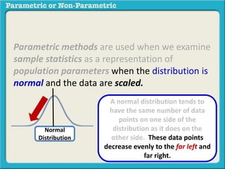 Parametric methods are used when we examine 
sample statistics as a representation of 
population parameters when the distribution is 
normal and the data are scaled. 
Normal 
Distribution 
A normal distribution tends to 
have the same number of data 
points on one side of the 
distribution as it does on the 
other side. These data points 
decrease evenly to the far left and 
far right. 
 
