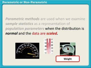 Parametric methods are used when we examine 
sample statistics as a representation of 
population parameters when the distribution is 
normal and the data are scaled. 
Weight 
 