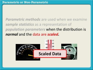 Parametric methods are used when we examine 
sample statistics as a representation of 
population parameters when the distribution is 
normal and the data are scaled. 
Scaled Data 
 