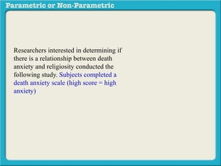 Researchers interested in determining if 
there is a relationship between death 
anxiety and religiosity conducted the 
following study. Subjects completed a 
death anxiety scale (high score = high 
anxiety) and also completed a checklist 
designed to measure an individuals degree 
of religiosity (belief in a particular religion, 
regular attendance at religious services, 
number of times per week they regularly 
pray, etc.) (high score = greater religiosity. 
A data sample is provided to the right: 
 
