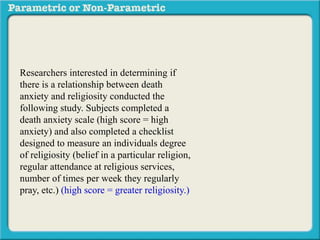 Researchers interested in determining if 
there is a relationship between death 
anxiety and religiosity conducted the 
following study. Subjects completed a 
death anxiety scale (high score = high 
anxiety) and also completed a checklist 
designed to measure an individuals degree 
of religiosity (belief in a particular religion, 
regular attendance at religious services, 
number of times per week they regularly 
pray, etc.) (high score = greater religiosity.) 
A data sample is provided to the right: 
 