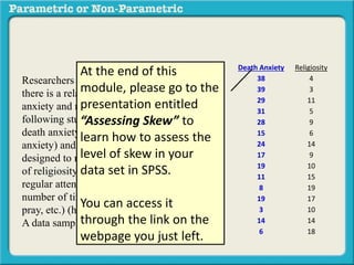 Death Anxiety Religiosity 
38 4 
39 3 
29 11 
31 5 
28 9 
15 6 
24 14 
17 9 
19 10 
11 15 
8 19 
19 17 
3 10 
14 14 
6 18 
At the end of this 
module, please go to the 
presentation entitled 
“Assessing Skew” to 
learn how to assess the 
level of skew in your 
data set in SPSS. 
Researchers interested in determining if 
there is a relationship between death 
anxiety and religiosity conducted the 
following study. Subjects completed a 
death anxiety scale (high score = high 
anxiety) and also completed a checklist 
designed to measure an individuals degree 
of religiosity (belief in a particular religion, 
regular attendance at religious services, 
number of times per week they regularly 
pray, etc.) (high score = greater religiosity. 
A data sample is provided to the right: 
You can access it 
through the link on the 
webpage you just left. 
 