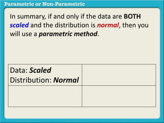 In summary, if and only if the data are BOTH 
scaled and the distribution is normal, then you 
will use a parametric method. 
Data: Scaled 
Distribution: Normal 
 