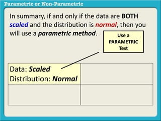In summary, if and only if the data are BOTH 
scaled and the distribution is normal, then you 
will use a parametric method. 
Data: Scaled 
Distribution: Normal 
Use a 
PARAMETRIC 
Test 
 