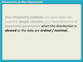 Non-Parametric methods are used when we 
examine sample statistics as a representation of 
population parameters when the distribution is 
skewed or the data are ordinal / nominal. 
 