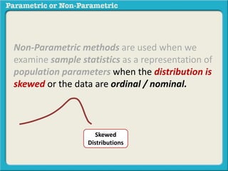 Non-Parametric methods are used when we 
examine sample statistics as a representation of 
population parameters when the distribution is 
skewed or the data are ordinal / nominal. 
Skewed 
Distributions 
 