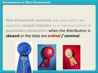 Non-Parametric methods are used when we 
examine sample statistics as a representation of 
population parameters when the distribution is 
skewed or the data are ordinal / nominal. 
 