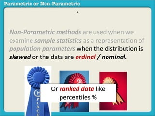 ` 
Non-Parametric methods are used when we 
examine sample statistics as a representation of 
population parameters when the distribution is 
skewed or the data are ordinal / nominal. 
Or ranked data like 
percentiles % 
 