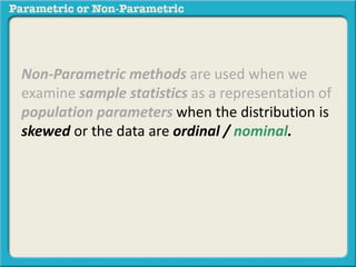 Non-Parametric methods are used when we 
examine sample statistics as a representation of 
population parameters when the distribution is 
skewed or the data are ordinal / nominal. 
 