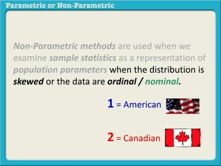 Non-Parametric methods are used when we 
examine sample statistics as a representation of 
population parameters when the distribution is 
skewed or the data are ordinal / nominal. 
1 = American 
2 = Canadian 
 