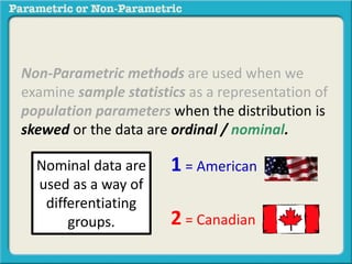 Non-Parametric methods are used when we 
examine sample statistics as a representation of 
population parameters when the distribution is 
skewed or the data are ordinal / nominal. 
1 = American 
2 = Canadian 
Nominal data are 
used as a way of 
differentiating 
groups. 
 