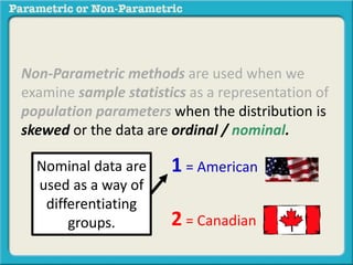 Non-Parametric methods are used when we 
examine sample statistics as a representation of 
population parameters when the distribution is 
skewed or the data are ordinal / nominal. 
1 = American 
2 = Canadian 
Nominal data are 
used as a way of 
differentiating 
groups. 
 
