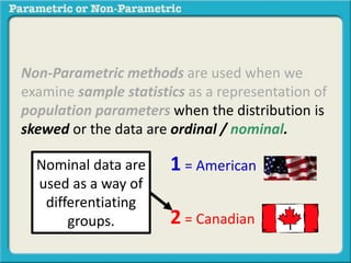 Non-Parametric methods are used when we 
examine sample statistics as a representation of 
population parameters when the distribution is 
skewed or the data are ordinal / nominal. 
1 = American 
2 = Canadian 
Nominal data are 
used as a way of 
differentiating 
groups. 
 