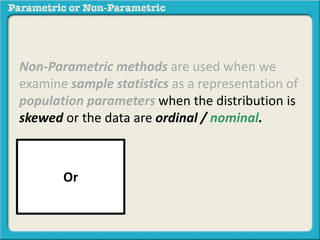 Non-Parametric methods are used when we 
examine sample statistics as a representation of 
population parameters when the distribution is 
skewed or the data are ordinal / nominal. 
Or 
 