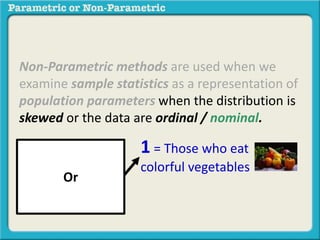 Non-Parametric methods are used when we 
examine sample statistics as a representation of 
population parameters when the distribution is 
skewed or the data are ordinal / nominal. 
1 = Those who eat 
colorful vegetables 
Or 
 