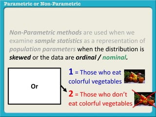 Non-Parametric methods are used when we 
examine sample statistics as a representation of 
population parameters when the distribution is 
skewed or the data are ordinal / nominal. 
1 = Those who eat 
colorful vegetables 
2 = Those who don’t 
eat colorful vegetables 
Or 
 