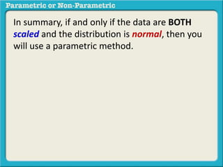 In summary, if and only if the data are BOTH 
scaled and the distribution is normal, then you 
will use a parametric method. 
 
