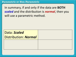 In summary, if and only if the data are BOTH 
scaled and the distribution is normal, then you 
will use a parametric method. 
Data: Scaled 
Distribution: Normal 
 