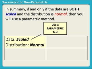 In summary, if and only if the data are BOTH 
scaled and the distribution is normal, then you 
will use a parametric method. 
Data: Scaled 
Distribution: Normal 
Use a 
PARAMETRIC 
Test 
 