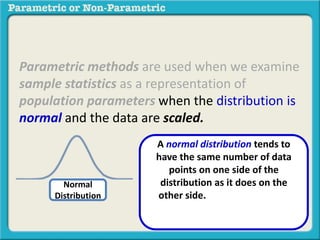 Parametric methods are used when we examine 
sample statistics as a representation of 
population parameters when the distribution is 
normal and the data are scaled. 
Normal 
Distribution 
A normal distribution tends to 
have the same number of data 
points on one side of the 
distribution as it does on the 
other side. These data points 
decrease evenly to the far left and 
far right. 
 