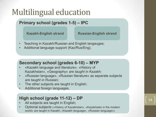 14
Multilingual education
Primary school (grades 1-5) – IPC
• Teaching in Kazakh/Russian and English langauges;
• Additional language support (Kaz/Rus/Eng).
Secondary school (grades 6-10) – MYP
• «Kazakh language and literature», «History of
Kazakhstan», «Geography» are taught in Kazakh;
• «Russian language», «Russian literature» as separate subjects
are taught in Russian;
• The other subjects are taught in English;
• Additional foreign languages.
High school (grade 11-12) – DP
• All subjects are taught in English;
• Optional subjects («History of Kazakhstan», «Kazakhstan in the modern
world» are taught in Kazakh; «Kazakh language», «Russian language»)
Russian-English strandKazakh-English strand
 