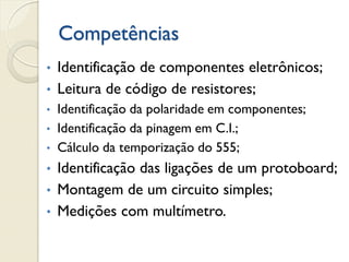 Competências
Identificação de componentes eletrônicos;
• Leitura de código de resistores;
•
•

•
•

Identificação da polaridade em componentes;
Identificação da pinagem em C.I.;
Cálculo da temporização do 555;

Identificação das ligações de um protoboard;
• Montagem de um circuito simples;
• Medições com multímetro.
•

 