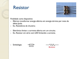 Resistor
Finalidade como dispositivo:
- Elétrico: transformar energia elétrica em energia térmica por meio do
efeito Joule.
- Ex.: Resistência de chuveiro;
- Eletrônico: limitar a corrente elétrica em um circuito.
- Ex.: Resistor em série com LED limitando a corrente.

- Simbologia:

 
