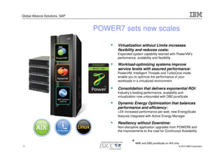 Global Alliance Solutions, SAP



                                 POWER7 sets new scales

                                       Virtualization without Limits increases
                                       flexibility and reduces costs:
                                       Expanded system capability teamed with PowerVM’s
                                       performance, scalability and flexibility

                                       Workload-optimizing systems improve
                                       service levels with assured performance:
                                       PowerVM, Intelligent Threads and TurboCore mode
                                       enable you to optimize the performance of your
                                       workloads in a virtualized environment

                                       Consolidation that delivers exponential ROI:
                                       Industry’s leading performance, scalability and
                                       virtualization now unbounded with DB2 pureScale

                                       Dynamic Energy Optimization that balances
                                       performance and efficiency:
                                       >3X increased performance per watt, new EnergyScale
                                       features integrated with Active Energy Manager

                                       Resiliency without Downtime:
                                       Non-disruptive application upgrades from POWER6 and
                                       the improvements to the road for Continuous Availability



11
                                                 * AME and DB2 pureScale on AIX only
                                                                                   © 2010 IBM Corporation
 