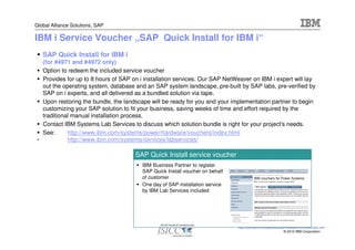 Global Alliance Solutions, SAP

IBM i Service Voucher „SAP Quick Install for IBM i“
   SAP Quick Install for IBM i
  (for #4971 and #4972 only)
  Option to redeem the included service voucher
  Provides for up to 8 hours of SAP on i installation services. Our SAP NetWeaver on IBM i expert will lay
  out the operating system, database and an SAP system landscape, pre-built by SAP labs, pre-verified by
  SAP on i experts, and all delivered as a bundled solution via tape.
  Upon restoring the bundle, the landscape will be ready for you and your implementation partner to begin
  customizing your SAP solution to fit your business, saving weeks of time and effort required by the
  traditional manual installation process.
  Contact IBM Systems Lab Services to discuss which solution bundle is right for your project's needs.
  See:      http://www.ibm.com/systems/power/hardware/vouchers/index.html
•           http://www.ibm.com/systems/services/labservices/

                                     SAP Quick Install service voucher
                                        IBM Business Partner to register
                                        SAP Quick Install voucher on behalf
                                        of customer
                                        One day of SAP installation service
                                        by IBM Lab Services included




                                                                              http://www.ibm.com/systems/power/hardware/vouchers/index.html
                                                                                                             © 2010 IBM Corporation
 