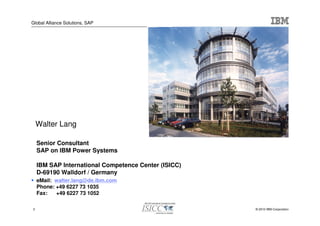 Global Alliance Solutions, SAP




    Walter Lang

    Senior Consultant
    SAP on IBM Power Systems

    IBM SAP International Competence Center (ISICC)
    D-69190 Walldorf / Germany
    eMail: walter.lang@de.ibm.com
    Phone: +49 6227 73 1035
    Fax:   +49 6227 73 1052

2                                                     © 2010 IBM Corporation
 