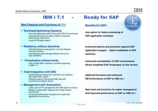 Global Alliance Solutions, SAP


                              IBM i 7.1                            -   Ready for SAP
     New Features and Functions of i 7.1                               Benefits for SAP :

        Workload-Optimizing Systems
                                                                       new option for faster processing of
          – Improved application performance with SQE enhancements
          – Automatically locate hot data to SSDs for dramatic         SAP application workload
            performance improvemts
          – Large 64 KB page support


        Resiliency without downtime                                    enhanced options and protection against SAP
          – Extended distance supported for multi-site disaster
            recovery solutions                                         application outages - higher availability of SAP
          – Automatically switch storage between servers for           solutions
            high availability

        Virtualization without limits                                  enhanced consolidation of SAP environments
          – Host multiple IBM i releases to facilitate upgrading
            to IBM i 7.1                                               allows simplified SAP landscapes on few servers


        Total Integration with DB2
          – Simplify data exchange with customers and suppliers        additonal functions and enhanced
            with native XML support
          – Efficiently search unstructured XML data with              DB-Performance of SAP on DB2 for i
            OmniFind Text Search Server

        Management with Automation
          – Lower cost of PTF management with IBM Systems Director
          – Manage multiple IBM i releases from single browser         New tools and functions for easier management
            environment
          – Enhanced performance management to optimized
                                                                       and improved performance of SAP on DB2 for i
            application environments


20                                                                                                           © 2010 IBM Corporation
 