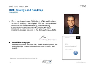 Global Alliance Solutions, SAP

IBM i Strategy and Roadmap
Status 2010




     “Our commitment to our IBM i clients, ISVs and business
     partners is solid and unchanged. With our clearly defined
     processor and software roadmap, we are making
     substantial investments in the future of IBM i as an
     important, strategic element in the IBM systems portfolio.




      New IBM white paper
      Includes information about the IBM i market, Power Systems and
      IBM i roadmaps, plus the latest information on POWER7 and
      IBM i 7.1




 http://www.ibm.com/systems/power/software/i/rossmauri/index.html


33                                                                     © 2010 IBM Corporation
 