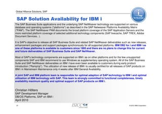 Global Alliance Solutions, SAP


 SAP Solution Availability for IBM i
The SAP Business Suite applications and the underlying SAP NetWeaver technology are supported on various
database and operating systems ("platforms") as described in the SAP Netweaver Platforms Availability Matrix
("PAM"). The SAP NetWeaver PAM documents the broad platform coverage of the SAP Application Servers and the
more restricted platform coverage of selected additional technology components (SAP livecache, SAP TREX, Adobe
Document Services.. ).

It is SAP's objective to release all SAP Business Suite and related SAP NetWeaver deliverables such as new releases,
enhancement packages and support packages synchronously for all supported platforms. IBM DB2 for i and IBM i as
one of these platforms is available to customers since 1995 and there are no plans to change this for current
and future deliverables of SAP Business Suite and SAP NetWeaver.

Most of SAP's technology components are supported on IBM i as on other platforms and for the few unsupported
components SAP and IBM recommend to use Windows as supplementary operating system. All of the SAP Business
Suite and SAP NetWeaver deliverables on IBM i have even been available to customers during early product
introduction ("RampUp"). The utilization of new release of IBM i is usually certified for all releases of SAP products on
IBM i in Mainstream Maintenance only 4 weeks after IBM General Availability.

A joint SAP and IBM platform team is responsible for optimal adaption of SAP technology to IBM i and optimal
utilization of IBM technology with SAP. This team is strongly committed to functional completeness, timely
availability maximum quality and optimal support of SAP products on IBM i.


Christian Hölters
SAP Development Manager
DB/OS Platforms, SAP on IBM i
April 2010
 37                                                                                                       © 2010 IBM Corporation
 