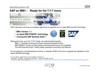 Global Alliance Solutions, SAP

SAP on IBM i : Ready for the 7-7-7 move




 SAP customers now have an excellent opportunity to upgrade and run latest IBM and SAP technology :

        • IBM i Version          7.1
        • on latest IBM POWER7 technology
        • running the SAP Buiness Suite 7

 Making the move up to the "7-7-7" level can yield threefold benefits:
      IBM i 7.1 provides enhanced functions and optimzed performance
      IBM POWER7 servers provide greatly enhanced performance and scalability
      The SAP Business Suite 7 offers greatly extended functionality and features.

 For all customers running backlevel versions or releases, NOW is the time to upgrade and capitalize on the
 latest HW/SW technology.

 For more details , please check out the available information on
 - SAP notes : 1432783 at: service.sap.com/notes (requires valid SAP user-ID)
 - the SAP-on-IBM i intranet website at: https://w3-03.sso.ibm.com/sales/support/ShowDoc.wss?docid=JWKZ-5M9L9F&infotype=SK&infosubtype=W0



                                                                                                                         © 2010 IBM Corporation
 