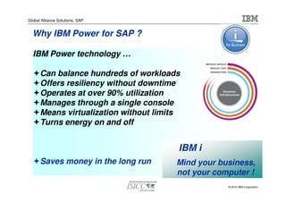 Global Alliance Solutions, SAP


  Why IBM Power for SAP ?

  IBM Power technology …

      Can balance hundreds of workloads
      Offers resiliency without downtime
      Operates at over 90% utilization
      Manages through a single console
      Means virtualization without limits
      Turns energy on and off


                                        IBM i
      Saves money in the long run       Mind your business,
                                        not your computer !
                                                    © 2010 IBM Corporation
 