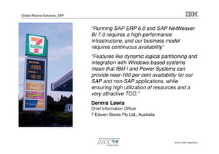 Global Alliance Solutions, SAP



                                 “Running SAP ERP 6.0 and SAP NetWeaver
                                 BI 7.0 requires a high-performance
                                 infrastructure, and our business model
                                 requires continuous availability“
                                 “Features like dynamic logical partitioning and
                                 integration with Windows-based systems
                                 mean that IBM i and Power Systems can
                                 provide near-100 per cent availability for our
                                 SAP and non-SAP applications, while
                                 ensuring high utilization of resources and a
                                 very attractive TCO.”
                                 Dennis Lewis
                                 Chief Information Officer
                                 7-Eleven Stores Pty Ltd., Australia




                                                                       © 2010 IBM Corporation
 