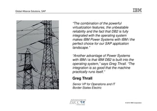 Global Alliance Solutions, SAP




                                 “The combination of the powerful
                                 virtualization features, the unbeatable
                                 reliability and the fact that DB2 is fully
                                 integrated with the operating system
                                 makes IBM Power Systems with IBM i the
                                 perfect choice for our SAP application
                                 landscape.”

                                 “Another advantage of Power Systems
                                 with IBM i is that IBM DB2 is built into the
                                 operating system,” says Greg Thrall. “The
                                 integration is so good that the machine
                                 practically runs itself.”
                                 Greg Thrall
                                 Senior VP for Operations and IT
                                 Border States Electric



                                                                      © 2010 IBM Corporation
 