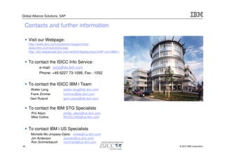 Global Alliance Solutions, SAP


 Contacts and further information

     Visit our Webpage:
     http://www.ibm.com/systems/i/support/erp/
     www.ibm.com/solutions/sap
     http://w3.webahead.ibm.com/w3ki2/display/isicc/SAP+on+IBM+i


     To contact the ISICC Info Service:
           e-mail: isicc@de.ibm.com
           Phone: +49 6227 73-1099, Fax: -1052


     To contact the ISICC IBM i Team
      Walter Lang           walter.lang@de.ibm.com
      Frank Zimmer          fzimmer@de.ibm.com
      Gert Ruland           gert.ruland@de.ibm.com


     To contact the IBM STG Specialists
      Phil Allam            phillip_allam@uk.ibm.com
      Mike Collins          MCOLLINS@uk.ibm.com


     To contact IBM i US Specialists
      Michelle Mc-Jimpsey-Ojielo: chelle@us.ibm.com
      Jim Anderson         jeander@us.ibm.com
      Ron Schmerbauch      rschmerb@us.ibm.com
46                                                                 © 2010 IBM Corporation
 