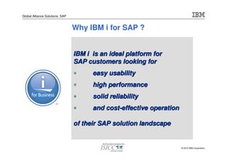 Global Alliance Solutions, SAP


                                 Why IBM i for SAP ?


                                 IBM i is an ideal platform for
                                 SAP customers looking for
                                       easy usability
                                       high performance
                                       solid reliability
                                       and cost-effective operation

                                 of their SAP solution landscape


                                                                      © 2010 IBM Corporation
 