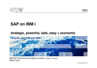 SAP on IBM i

 strategic, powerful, safe, easy = economic
  Simplify your SAP with IBM i




IBM SAP International Competence Center, Walldorf / Germany
Walter Lang
                                                              © 2010 IBM Corporation
 