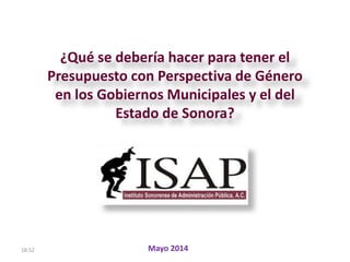 18:52
¿Qué se debería hacer para tener el
Presupuesto con Perspectiva de Género
en los Gobiernos Municipales y el del
Estado de Sonora?
Mayo 2014
 