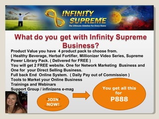 Product Value you have  4 product pack to choose from. ( Healthy Beverage, Herbal Fortifier, Millionizer Video Series, Supreme Power Library Pack. ( Delivered for FREE ) You will get 2 FREE website. One for Network Marketing  Business and  One for  your Direct Selling Business. Full back End  Online System.  ( Daily Pay out of Commission ) Tools to Market your Online Business Trainings and Webinars Support Group / infinizens e-mag You get all this for  P888 JOIN NOW! 
