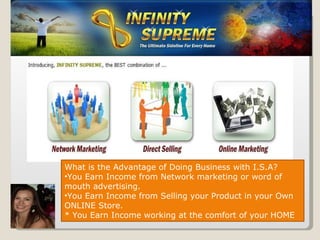 What is the Advantage of Doing Business with I.S.A? You Earn Income from Network marketing or word of mouth advertising. You Earn Income from Selling your Product in your Own ONLINE Store. * You Earn Income working at the comfort of your HOME 