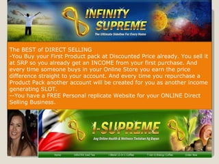 The BEST of DIRECT SELLING You Buy your First Product pack at Discounted Price already. You sell it at SRP so you already get an INCOME from your first purchase. And every time someone buys in your Online Store you earn the price difference straight to your account. And every time you repurchase a Product Pack another account will be created for you as another income generating SLOT. -You have a FREE Personal replicate Website for your ONLINE Direct Selling Business. 