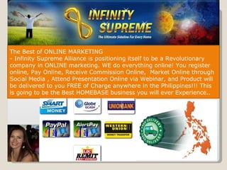 The Best of ONLINE MARKETING - Infinity Supreme Alliance is positioning itself to be a Revolutionary company in ONLINE marketing. WE do everything online! You register online, Pay Online, Receive Commission Online,  Market Online through Social Media , Attend Presentation Online via Webinar, and Product will be delivered to you FREE of Charge anywhere in the Philippines!!! This is going to be the Best HOMEBASE business you will ever Experience.. 